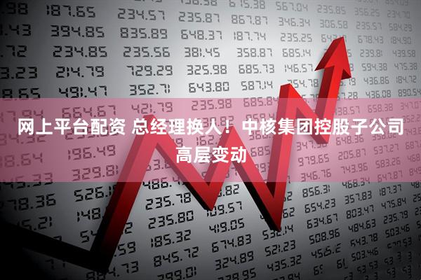 网上平台配资 总经理换人！中核集团控股子公司高层变动